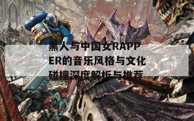 黑人与中国女RAPPER的音乐风格与文化碰撞深度解析与推荐