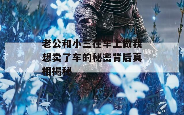 老公和小三在车上做我想卖了车的秘密背后真相揭秘