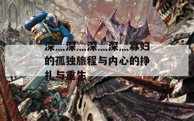 深灬深灬深灬深灬寡妇的孤独旅程与内心的挣扎与重生