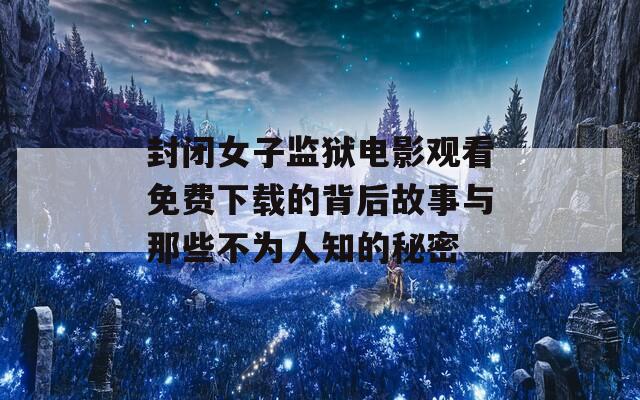 封闭女子监狱电影观看免费下载的背后故事与那些不为人知的秘密