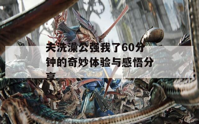 夫洗澡公强我了60分钟的奇妙体验与感悟分享