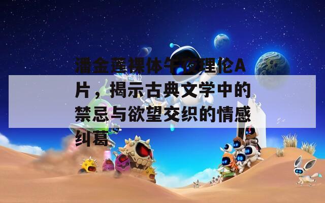 潘金莲裸体午夜理伦A片，揭示古典文学中的禁忌与欲望交织的情感纠葛