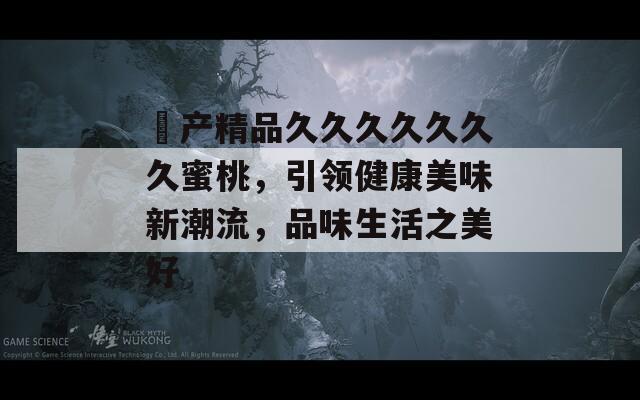 囯产精品久久久久久久久蜜桃，引领健康美味新潮流，品味生活之美好