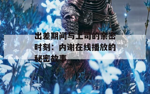 出差期间与上司的亲密时刻：内谢在线播放的秘密故事