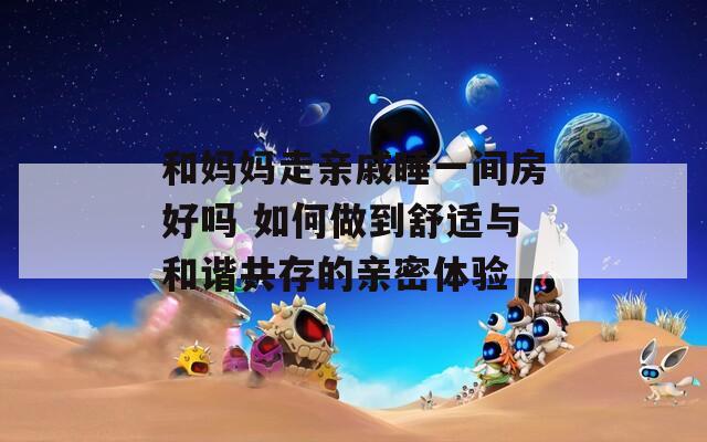 和妈妈走亲戚睡一间房好吗 如何做到舒适与和谐共存的亲密体验