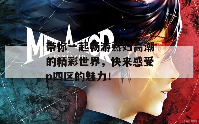 带你一起畅游熟妇高潮的精彩世界，快来感受p四区的魅力！