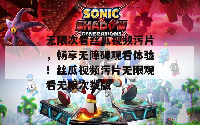 无限次看丝瓜视频污片，畅享无障碍观看体验！丝瓜视频污片无限观看无限次数版