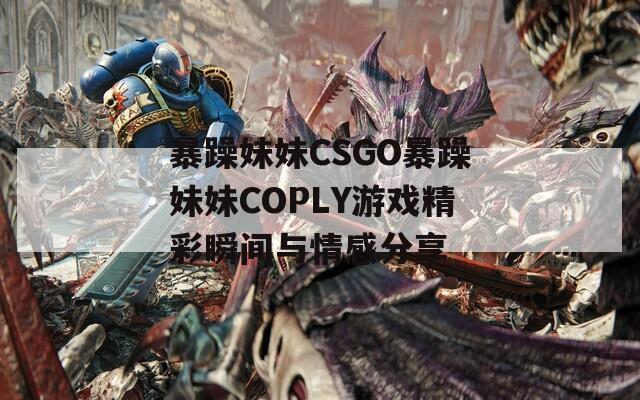 暴躁妹妹CSGO暴躁妹妹COPLY游戏精彩瞬间与情感分享