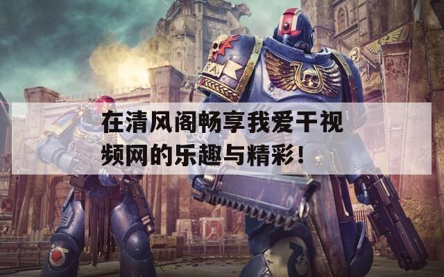 在清风阁畅享我爱干视频网的乐趣与精彩！