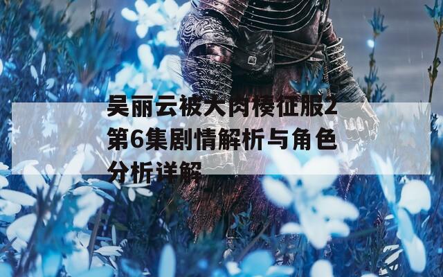 吴丽云被大肉楱征服2第6集剧情解析与角色分析详解