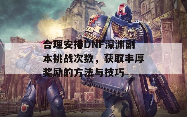 合理安排DNF深渊副本挑战次数，获取丰厚奖励的方法与技巧