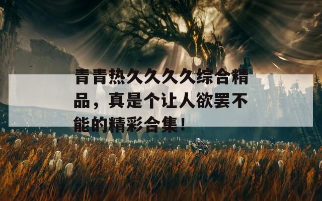 青青热久久久久综合精品，真是个让人欲罢不能的精彩合集！