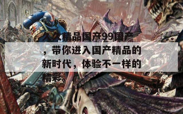 久久精品国产99国产，带你进入国产精品的新时代，体验不一样的精彩。