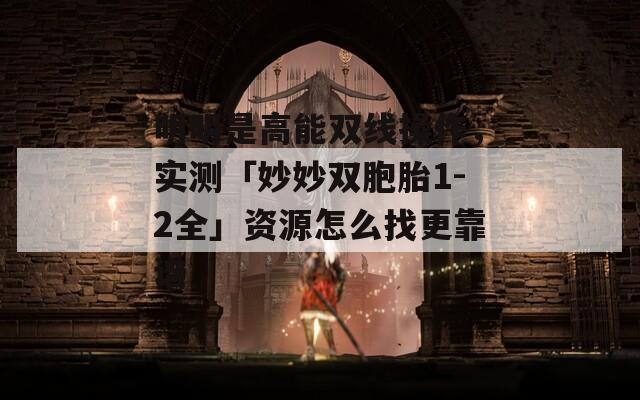明明是高能双线操作，实测「妙妙双胞胎1-2全」资源怎么找更靠谱