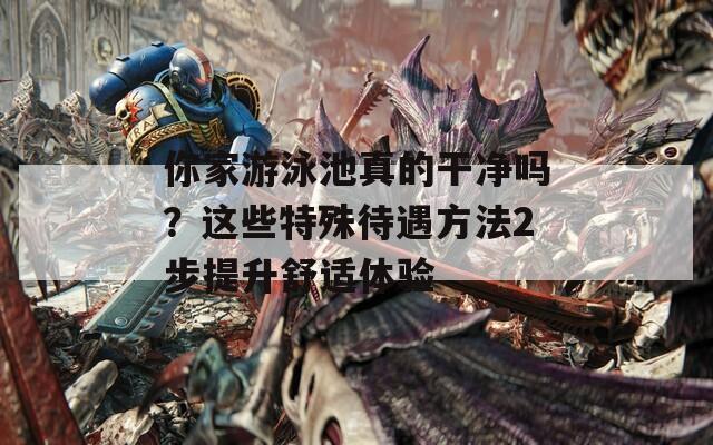 你家游泳池真的干净吗？这些特殊待遇方法2步提升舒适体验