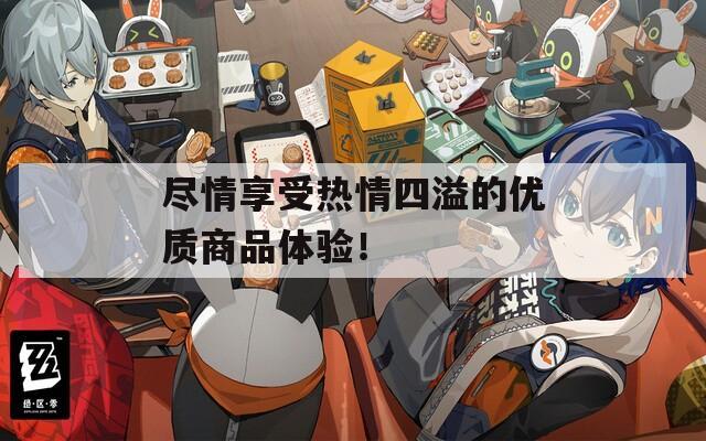 尽情享受热情四溢的优质商品体验！