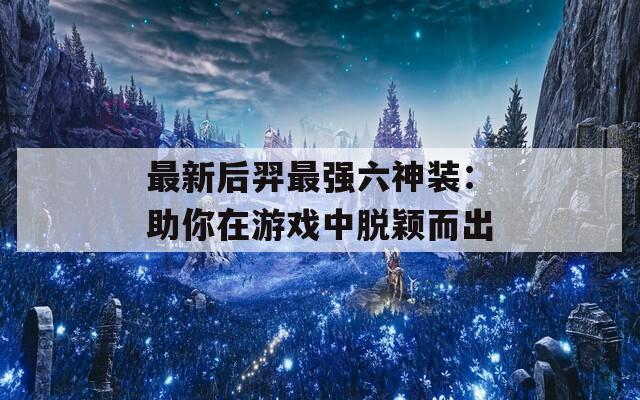 最新后羿最强六神装：助你在游戏中脱颖而出