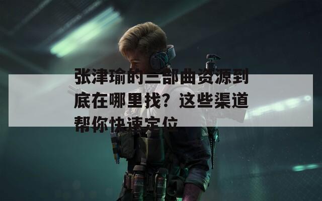 张津瑜的三部曲资源到底在哪里找？这些渠道帮你快速定位