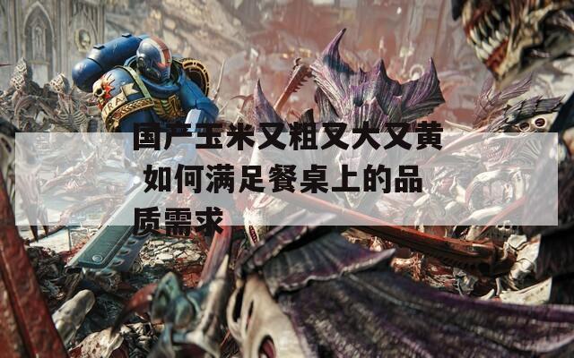 国产玉米又粗又大又黄 如何满足餐桌上的品质需求