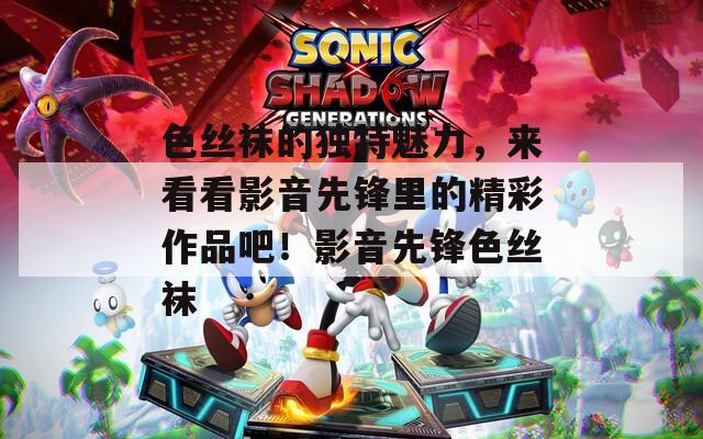 色丝袜的独特魅力，来看看影音先锋里的精彩作品吧！影音先锋色丝袜