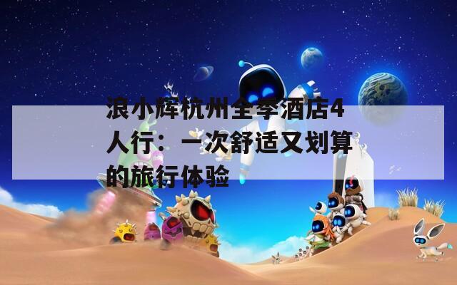 浪小辉杭州全季酒店4人行：一次舒适又划算的旅行体验