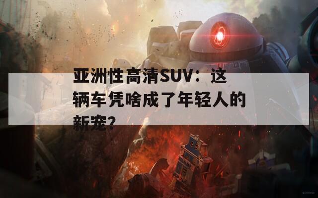 亚洲性高清SUV：这辆车凭啥成了年轻人的新宠？