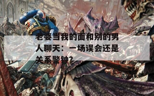 老婆当我的面和别的男人聊天：一场误会还是关系警钟？