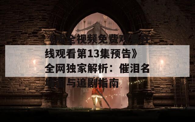 《成全视频免费观看在线观看第13集预告》全网独家解析：催泪名场面与追剧指南