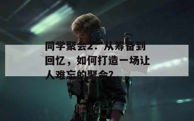 同学聚会2：从筹备到回忆，如何打造一场让人难忘的聚会？