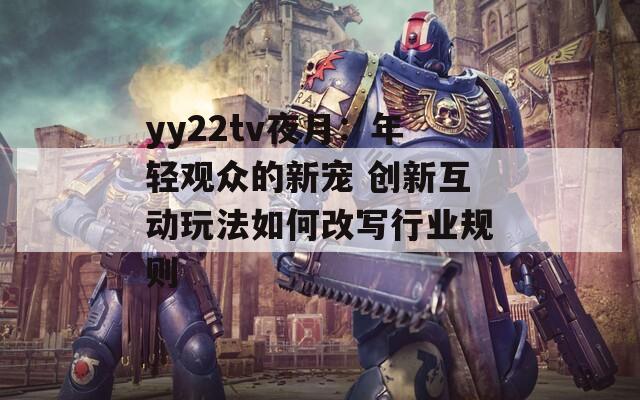 yy22tv夜月：年轻观众的新宠 创新互动玩法如何改写行业规则