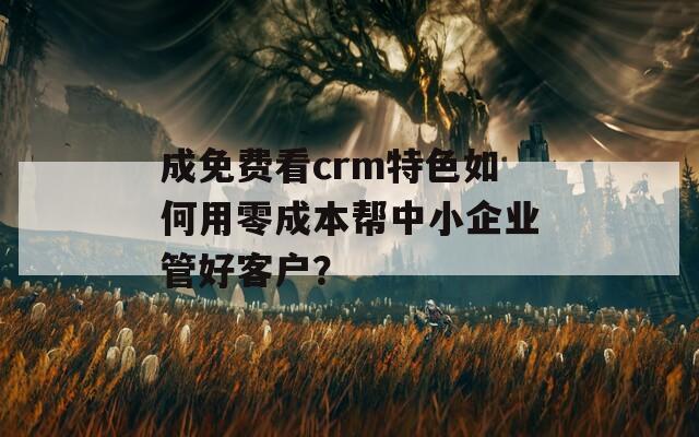 成免费看crm特色如何用零成本帮中小企业管好客户？