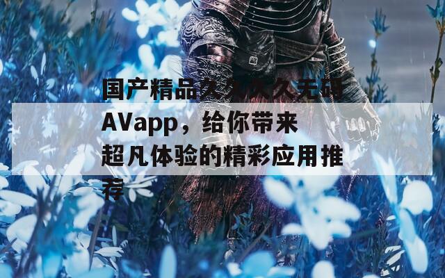 国产精品久久久久无码AVapp，给你带来超凡体验的精彩应用推荐