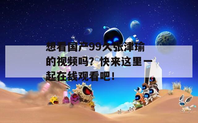 想看国产99久张津瑜的视频吗？快来这里一起在线观看吧！