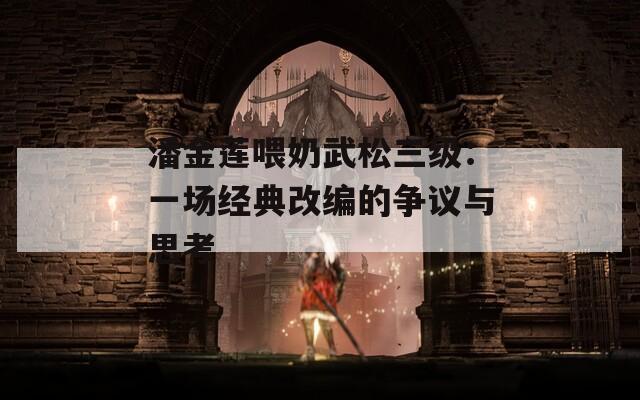 潘金莲喂奶武松三级：一场经典改编的争议与思考