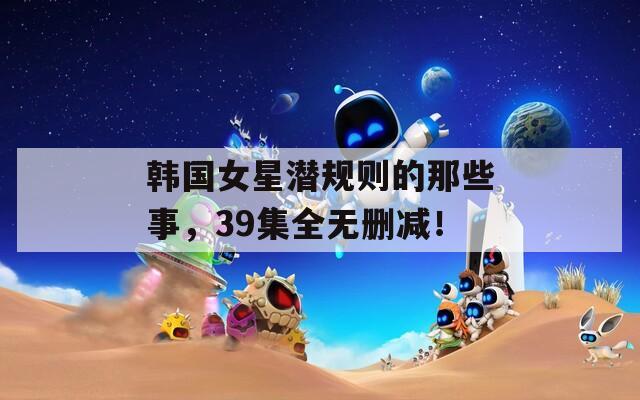 韩国女星潜规则的那些事，39集全无删减！