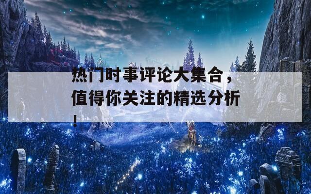 热门时事评论大集合，值得你关注的精选分析！
