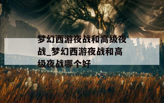 梦幻西游夜战和高级夜战_梦幻西游夜战和高级夜战哪个好