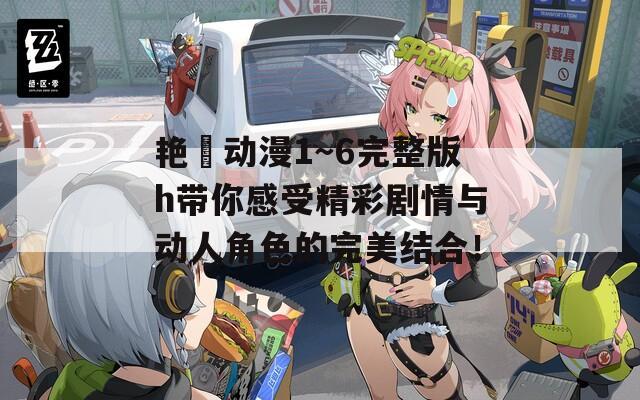 艳鉧动漫1～6完整版h带你感受精彩剧情与动人角色的完美结合！