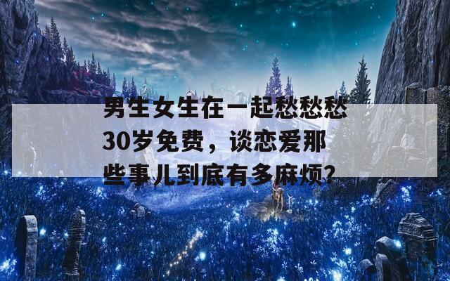 男生女生在一起愁愁愁30岁免费，谈恋爱那些事儿到底有多麻烦？