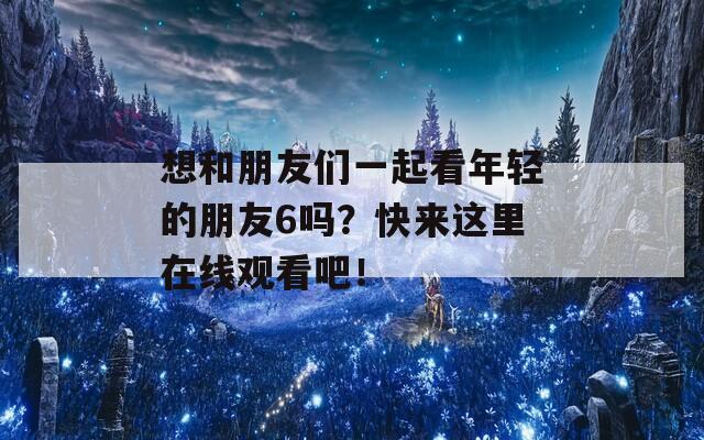 想和朋友们一起看年轻的朋友6吗？快来这里在线观看吧！