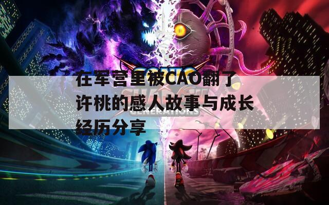 在军营里被CAO翻了许桃的感人故事与成长经历分享