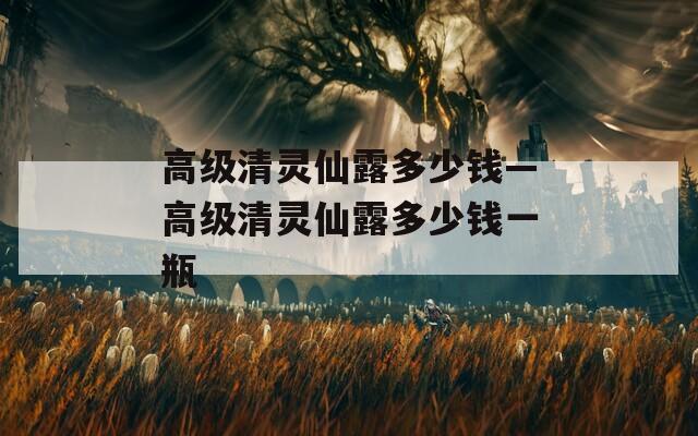 高级清灵仙露多少钱—高级清灵仙露多少钱一瓶