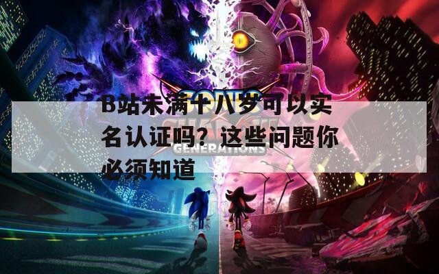 B站未满十八岁可以实名认证吗？这些问题你必须知道