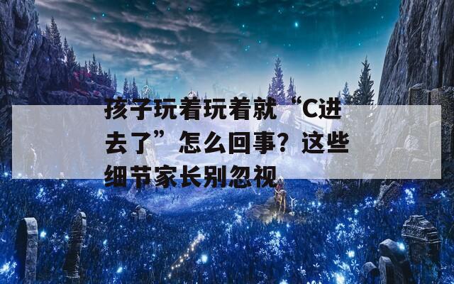 孩子玩着玩着就“C进去了”怎么回事？这些细节家长别忽视